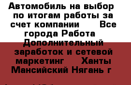 Автомобиль на выбор -по итогам работы за счет компании!!! - Все города Работа » Дополнительный заработок и сетевой маркетинг   . Ханты-Мансийский,Нягань г.